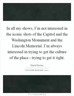 In all my shows, I’m not interested in the iconic shots of the Capitol and the Washington Monument and the Lincoln Memorial. I’m always interested in trying to get the culture of the place - trying to get it right Picture Quote #1