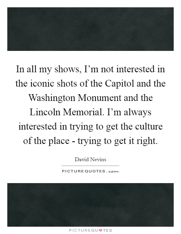 In all my shows, I'm not interested in the iconic shots of the Capitol and the Washington Monument and the Lincoln Memorial. I'm always interested in trying to get the culture of the place - trying to get it right Picture Quote #1