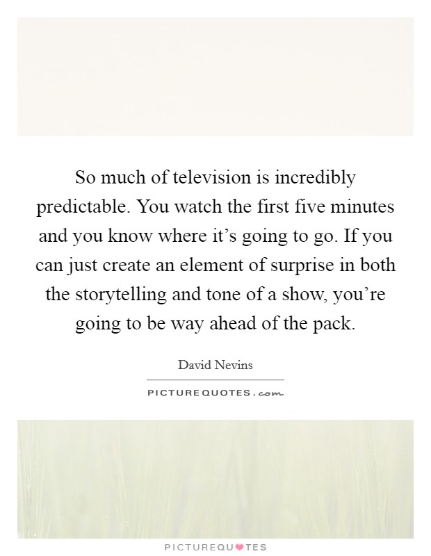 So much of television is incredibly predictable. You watch the first five minutes and you know where it's going to go. If you can just create an element of surprise in both the storytelling and tone of a show, you're going to be way ahead of the pack Picture Quote #1