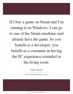 If I buy a game on Steam and I’m running it on Windows, I can go to one of the Steam machines and already have the game. So you benefit as a developer; you benefit as a consumer in having the PC experience extended in the living room Picture Quote #1