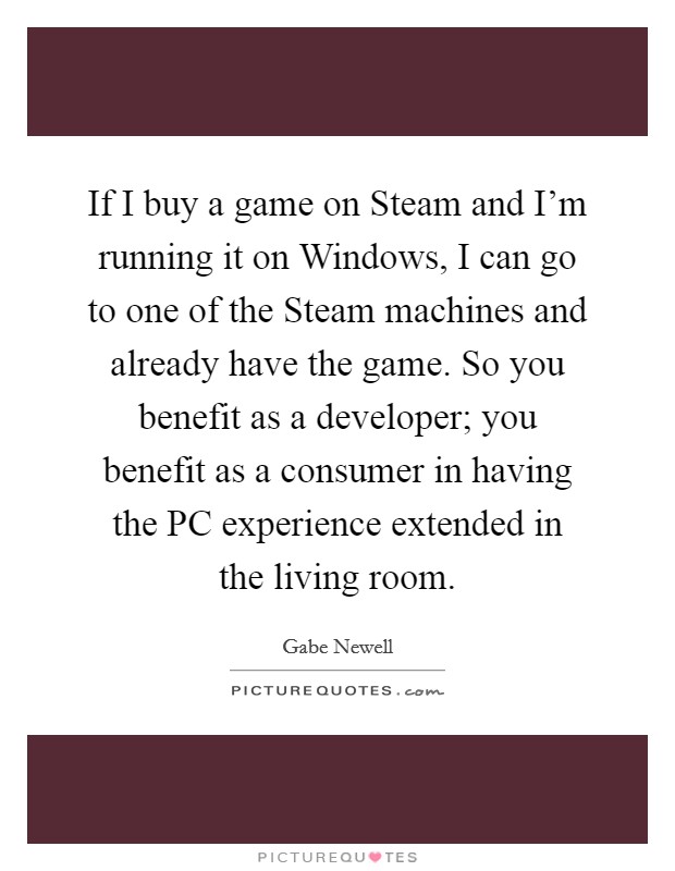 If I buy a game on Steam and I'm running it on Windows, I can go to one of the Steam machines and already have the game. So you benefit as a developer; you benefit as a consumer in having the PC experience extended in the living room Picture Quote #1