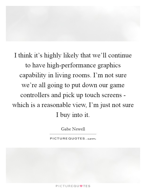 I think it's highly likely that we'll continue to have high-performance graphics capability in living rooms. I'm not sure we're all going to put down our game controllers and pick up touch screens - which is a reasonable view, I'm just not sure I buy into it Picture Quote #1