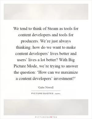 We tend to think of Steam as tools for content developers and tools for producers. We’re just always thinking: how do we want to make content developers’ lives better and users’ lives a lot better? With Big Picture Mode, we’re trying to answer the question: ‘How can we maximize a content developers’ investment?’ Picture Quote #1