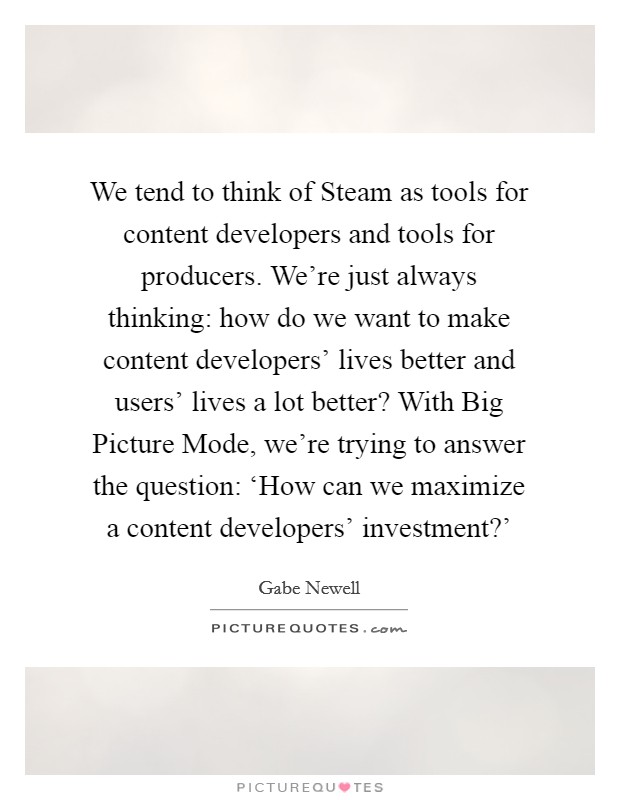 We tend to think of Steam as tools for content developers and tools for producers. We're just always thinking: how do we want to make content developers' lives better and users' lives a lot better? With Big Picture Mode, we're trying to answer the question: ‘How can we maximize a content developers' investment?' Picture Quote #1
