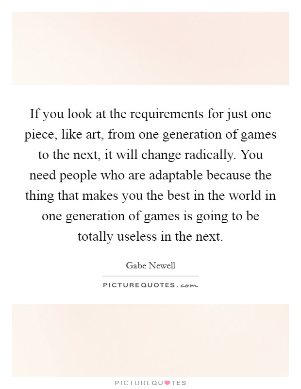 If you look at the requirements for just one piece, like art, from one generation of games to the next, it will change radically. You need people who are adaptable because the thing that makes you the best in the world in one generation of games is going to be totally useless in the next Picture Quote #1