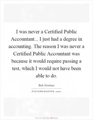 I was never a Certified Public Accountant... I just had a degree in accounting. The reason I was never a Certified Public Accountant was because it would require passing a test, which I would not have been able to do Picture Quote #1