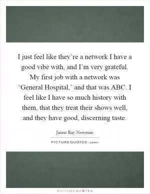 I just feel like they’re a network I have a good vibe with, and I’m very grateful. My first job with a network was ‘General Hospital,’ and that was ABC. I feel like I have so much history with them, that they treat their shows well, and they have good, discerning taste Picture Quote #1
