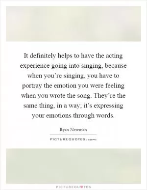 It definitely helps to have the acting experience going into singing, because when you’re singing, you have to portray the emotion you were feeling when you wrote the song. They’re the same thing, in a way; it’s expressing your emotions through words Picture Quote #1