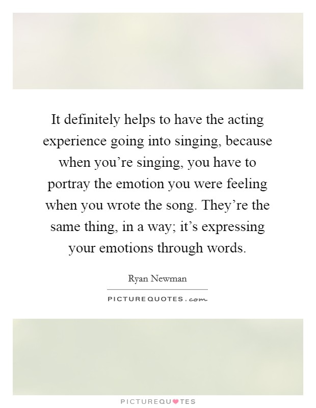 It definitely helps to have the acting experience going into singing, because when you're singing, you have to portray the emotion you were feeling when you wrote the song. They're the same thing, in a way; it's expressing your emotions through words Picture Quote #1