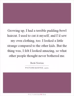 Growing up, I had a terrible pudding-bowl haircut. I used to cut it myself, and I’d sew my own clothing, too. I looked a little strange compared to the other kids. But the thing was, I felt I looked amazing, so what other people thought never bothered me Picture Quote #1