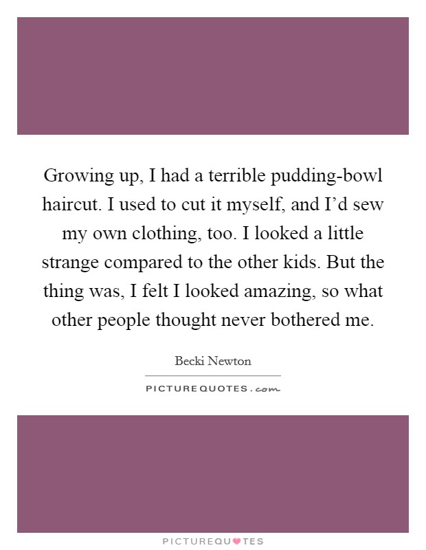 Growing up, I had a terrible pudding-bowl haircut. I used to cut it myself, and I'd sew my own clothing, too. I looked a little strange compared to the other kids. But the thing was, I felt I looked amazing, so what other people thought never bothered me Picture Quote #1