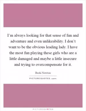 I’m always looking for that sense of fun and adventure and even unlikeability. I don’t want to be the obvious leading lady. I have the most fun playing these girls who are a little damaged and maybe a little insecure and trying to overcompensate for it Picture Quote #1