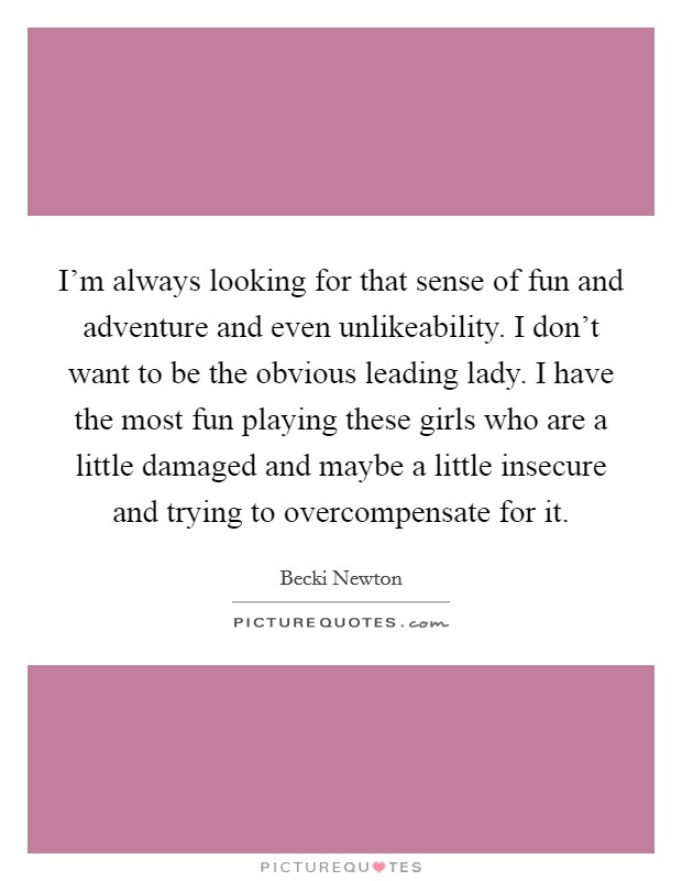I'm always looking for that sense of fun and adventure and even unlikeability. I don't want to be the obvious leading lady. I have the most fun playing these girls who are a little damaged and maybe a little insecure and trying to overcompensate for it Picture Quote #1
