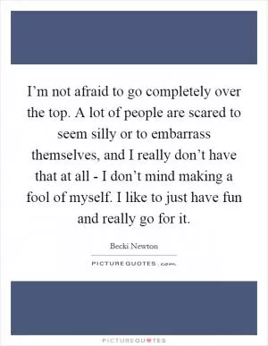 I’m not afraid to go completely over the top. A lot of people are scared to seem silly or to embarrass themselves, and I really don’t have that at all - I don’t mind making a fool of myself. I like to just have fun and really go for it Picture Quote #1
