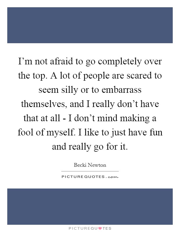 I'm not afraid to go completely over the top. A lot of people are scared to seem silly or to embarrass themselves, and I really don't have that at all - I don't mind making a fool of myself. I like to just have fun and really go for it Picture Quote #1
