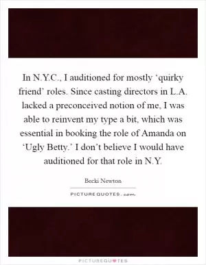 In N.Y.C., I auditioned for mostly ‘quirky friend’ roles. Since casting directors in L.A. lacked a preconceived notion of me, I was able to reinvent my type a bit, which was essential in booking the role of Amanda on ‘Ugly Betty.’ I don’t believe I would have auditioned for that role in N.Y Picture Quote #1