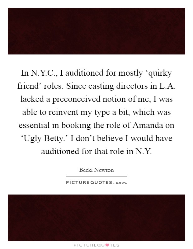 In N.Y.C., I auditioned for mostly ‘quirky friend' roles. Since casting directors in L.A. lacked a preconceived notion of me, I was able to reinvent my type a bit, which was essential in booking the role of Amanda on ‘Ugly Betty.' I don't believe I would have auditioned for that role in N.Y Picture Quote #1