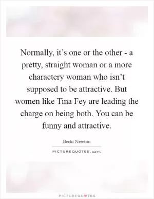 Normally, it’s one or the other - a pretty, straight woman or a more charactery woman who isn’t supposed to be attractive. But women like Tina Fey are leading the charge on being both. You can be funny and attractive Picture Quote #1