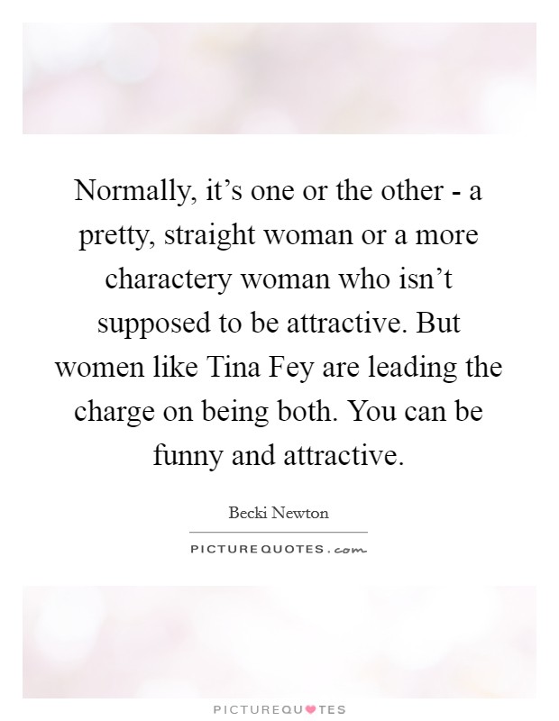 Normally, it's one or the other - a pretty, straight woman or a more charactery woman who isn't supposed to be attractive. But women like Tina Fey are leading the charge on being both. You can be funny and attractive Picture Quote #1