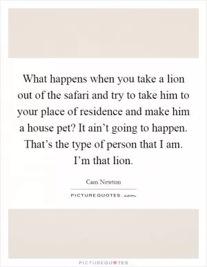 What happens when you take a lion out of the safari and try to take him to your place of residence and make him a house pet? It ain’t going to happen. That’s the type of person that I am. I’m that lion Picture Quote #1