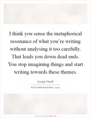 I think you sense the metaphorical resonance of what you’re writing without analysing it too carefully. That leads you down dead ends. You stop imagining things and start writing towards these themes Picture Quote #1