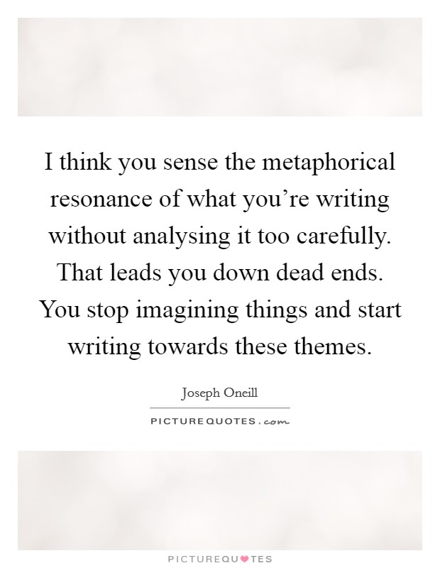 I think you sense the metaphorical resonance of what you're writing without analysing it too carefully. That leads you down dead ends. You stop imagining things and start writing towards these themes Picture Quote #1