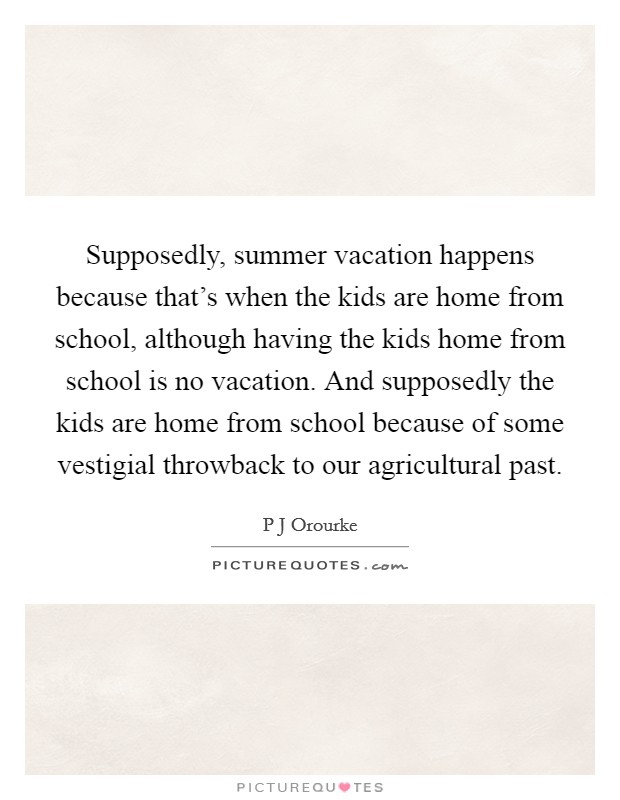 Supposedly, summer vacation happens because that's when the kids are home from school, although having the kids home from school is no vacation. And supposedly the kids are home from school because of some vestigial throwback to our agricultural past Picture Quote #1
