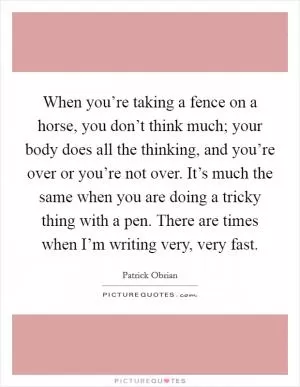 When you’re taking a fence on a horse, you don’t think much; your body does all the thinking, and you’re over or you’re not over. It’s much the same when you are doing a tricky thing with a pen. There are times when I’m writing very, very fast Picture Quote #1