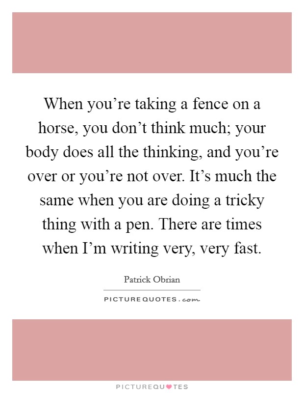 When you're taking a fence on a horse, you don't think much; your body does all the thinking, and you're over or you're not over. It's much the same when you are doing a tricky thing with a pen. There are times when I'm writing very, very fast Picture Quote #1