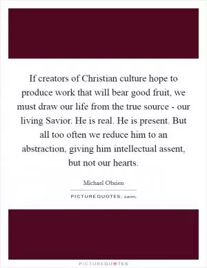 If creators of Christian culture hope to produce work that will bear good fruit, we must draw our life from the true source - our living Savior. He is real. He is present. But all too often we reduce him to an abstraction, giving him intellectual assent, but not our hearts Picture Quote #1