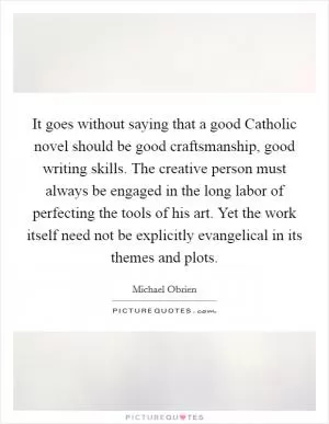 It goes without saying that a good Catholic novel should be good craftsmanship, good writing skills. The creative person must always be engaged in the long labor of perfecting the tools of his art. Yet the work itself need not be explicitly evangelical in its themes and plots Picture Quote #1