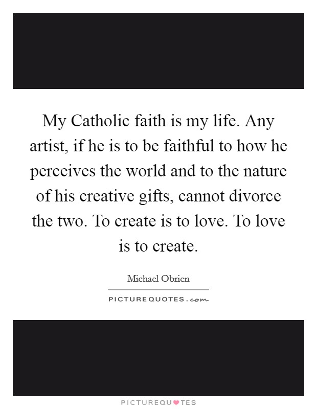 My Catholic faith is my life. Any artist, if he is to be faithful to how he perceives the world and to the nature of his creative gifts, cannot divorce the two. To create is to love. To love is to create Picture Quote #1