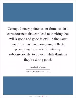 Corrupt fantasy points us, or forms us, in a consciousness that can lead to thinking that evil is good and good is evil. In the worst case, this may have long range effects, prompting the reader intuitively, subconsciously, to do evil while thinking they’re doing good Picture Quote #1