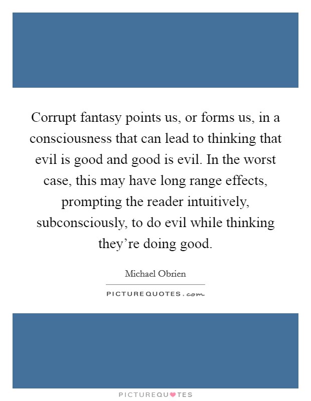 Corrupt fantasy points us, or forms us, in a consciousness that can lead to thinking that evil is good and good is evil. In the worst case, this may have long range effects, prompting the reader intuitively, subconsciously, to do evil while thinking they're doing good Picture Quote #1