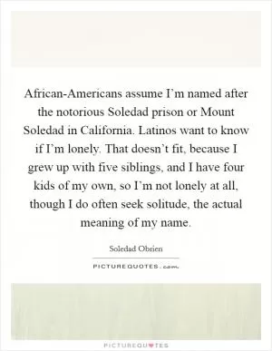African-Americans assume I’m named after the notorious Soledad prison or Mount Soledad in California. Latinos want to know if I’m lonely. That doesn’t fit, because I grew up with five siblings, and I have four kids of my own, so I’m not lonely at all, though I do often seek solitude, the actual meaning of my name Picture Quote #1