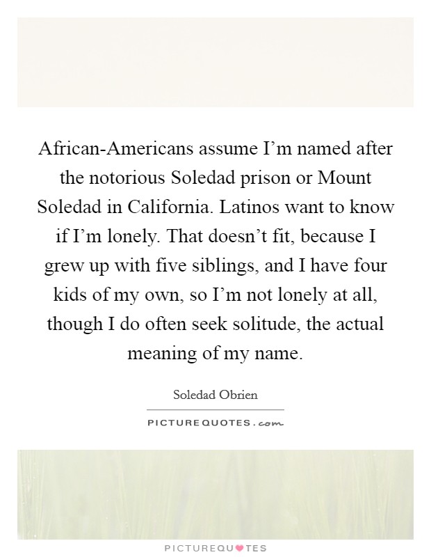 African-Americans assume I'm named after the notorious Soledad prison or Mount Soledad in California. Latinos want to know if I'm lonely. That doesn't fit, because I grew up with five siblings, and I have four kids of my own, so I'm not lonely at all, though I do often seek solitude, the actual meaning of my name Picture Quote #1