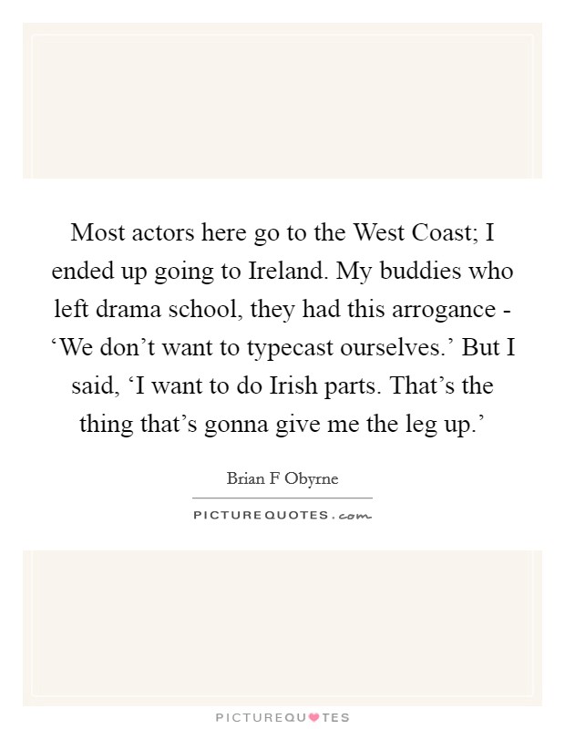Most actors here go to the West Coast; I ended up going to Ireland. My buddies who left drama school, they had this arrogance - ‘We don't want to typecast ourselves.' But I said, ‘I want to do Irish parts. That's the thing that's gonna give me the leg up.' Picture Quote #1