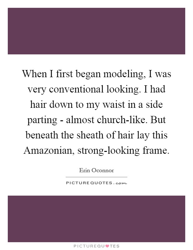 When I first began modeling, I was very conventional looking. I had hair down to my waist in a side parting - almost church-like. But beneath the sheath of hair lay this Amazonian, strong-looking frame Picture Quote #1