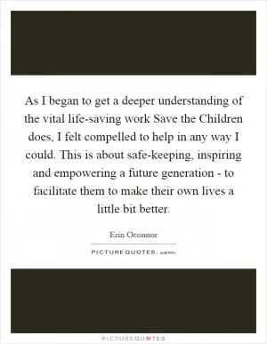 As I began to get a deeper understanding of the vital life-saving work Save the Children does, I felt compelled to help in any way I could. This is about safe-keeping, inspiring and empowering a future generation - to facilitate them to make their own lives a little bit better Picture Quote #1