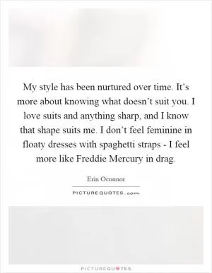 My style has been nurtured over time. It’s more about knowing what doesn’t suit you. I love suits and anything sharp, and I know that shape suits me. I don’t feel feminine in floaty dresses with spaghetti straps - I feel more like Freddie Mercury in drag Picture Quote #1