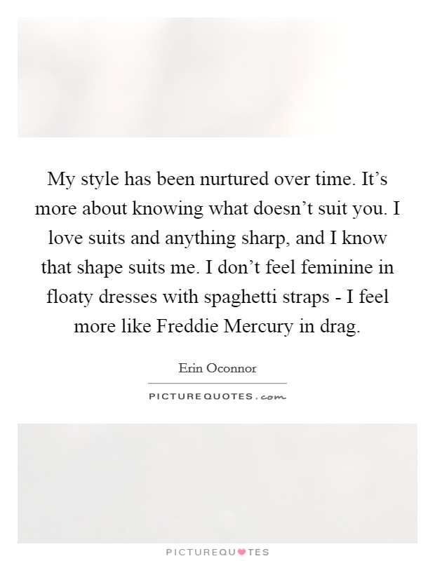 My style has been nurtured over time. It's more about knowing what doesn't suit you. I love suits and anything sharp, and I know that shape suits me. I don't feel feminine in floaty dresses with spaghetti straps - I feel more like Freddie Mercury in drag Picture Quote #1