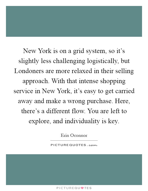 New York is on a grid system, so it's slightly less challenging logistically, but Londoners are more relaxed in their selling approach. With that intense shopping service in New York, it's easy to get carried away and make a wrong purchase. Here, there's a different flow. You are left to explore, and individuality is key Picture Quote #1