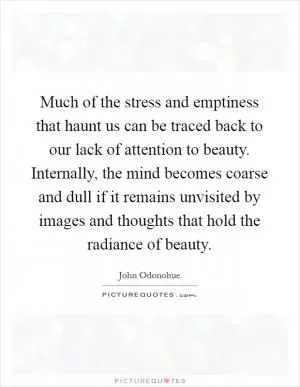 Much of the stress and emptiness that haunt us can be traced back to our lack of attention to beauty. Internally, the mind becomes coarse and dull if it remains unvisited by images and thoughts that hold the radiance of beauty Picture Quote #1