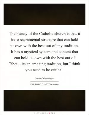 The beauty of the Catholic church is that it has a sacramental structure that can hold its own with the best out of any tradition. It has a mystical system and content that can hold its own with the best out of Tibet... its an amazing tradition, but I think you need to be critical Picture Quote #1