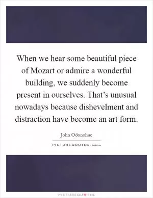 When we hear some beautiful piece of Mozart or admire a wonderful building, we suddenly become present in ourselves. That’s unusual nowadays because dishevelment and distraction have become an art form Picture Quote #1