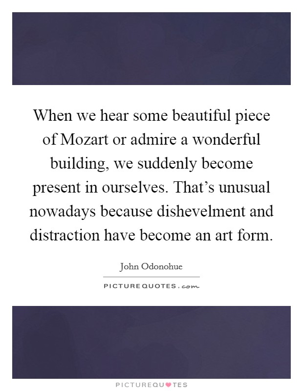 When we hear some beautiful piece of Mozart or admire a wonderful building, we suddenly become present in ourselves. That's unusual nowadays because dishevelment and distraction have become an art form Picture Quote #1