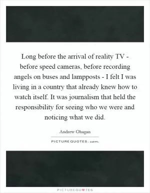 Long before the arrival of reality TV - before speed cameras, before recording angels on buses and lampposts - I felt I was living in a country that already knew how to watch itself. It was journalism that held the responsibility for seeing who we were and noticing what we did Picture Quote #1