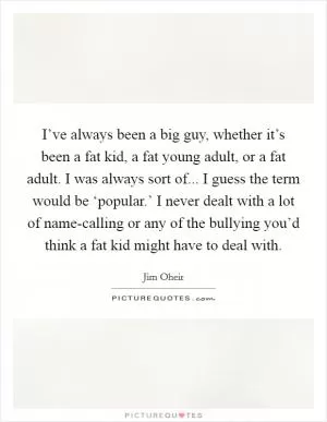 I’ve always been a big guy, whether it’s been a fat kid, a fat young adult, or a fat adult. I was always sort of... I guess the term would be ‘popular.’ I never dealt with a lot of name-calling or any of the bullying you’d think a fat kid might have to deal with Picture Quote #1