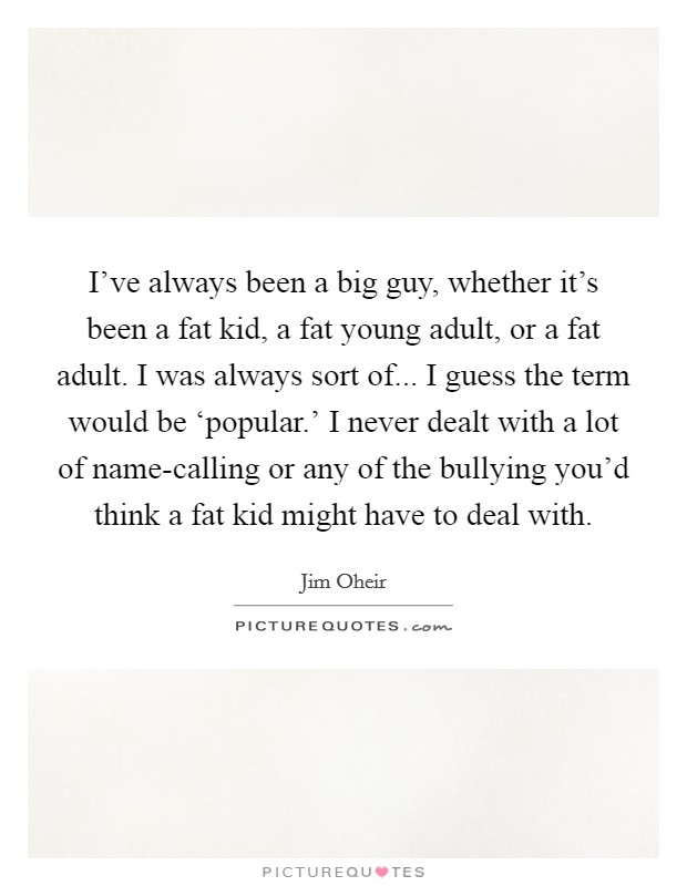 I've always been a big guy, whether it's been a fat kid, a fat young adult, or a fat adult. I was always sort of... I guess the term would be ‘popular.' I never dealt with a lot of name-calling or any of the bullying you'd think a fat kid might have to deal with Picture Quote #1