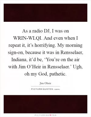 As a radio DJ, I was on WRIN-WLQI. And even when I repeat it, it’s horrifying. My morning sign-on, because it was in Rensselaer, Indiana, it’d be, ‘You’re on the air with Jim O’Heir in Rensselaer.’ Ugh, oh my God, pathetic Picture Quote #1